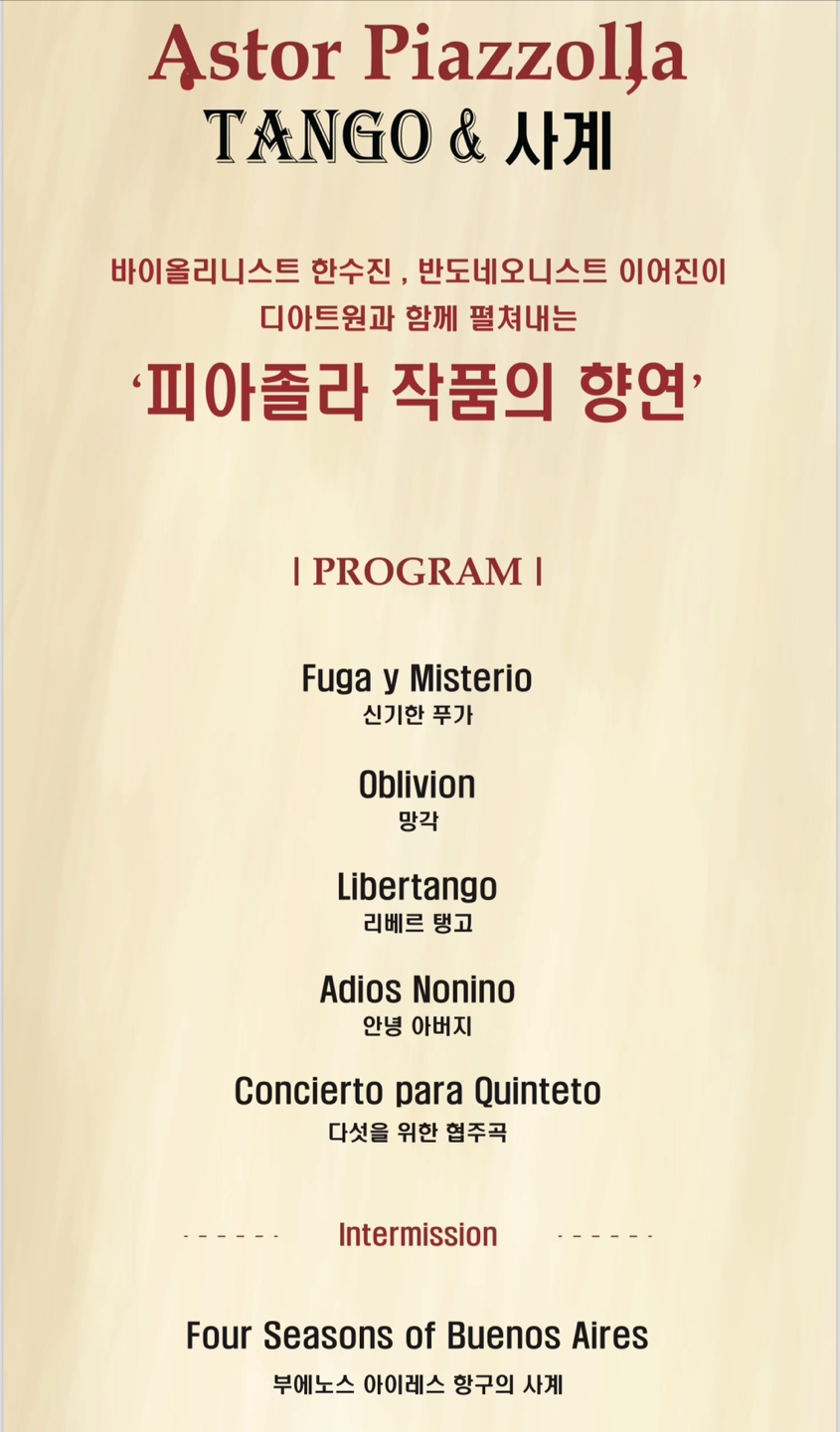 Astor Piazzola TANGO & 사계 바이올리니스트 한수진, 반도네오니스트 이어진이 디아트원과 함께 펼쳐내는 ‘피아졸라 작품의 향연' | PROGRAM | Fuga y Misterio 신기한 푸가 Oblivion 망각 Libertango 리베르 탱고 Adios Nonino 안녕 아버지 Concierto para Quinteto 다섯을 위한 협주곡 Intermission Four Seasons of Buenos Aires 부에노스 아이레스 항구의 사계